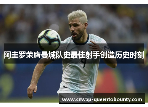 阿圭罗荣膺曼城队史最佳射手创造历史时刻 阿圭罗荣膺曼城队史最佳射手创造历史时刻
