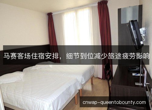 马赛客场住宿安排，细节到位减少旅途疲劳影响